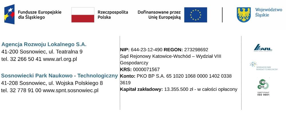 U góry strony loga: Fundusze Europejskie dla Śląskiego, Rzeczpospolita Polska, Unia Europejska, Województwo Śląskie, poniżej dane adresowe: Agencja Rozwoju Lokalnego S.A. 41-200 Sosnowiec, ul Teatralna 9 Tel. 32 266 50 41 www.arl.org.pl;·Sosnowiecki Park Naukowo-Technologiczny, ul. Wojska Polskiego 8, 41-208 Sosnowiec,  tel. 734-004-495www.spnt.sosnowiec.pl; NIP, KRS, Konto< Kapitał zakładowy